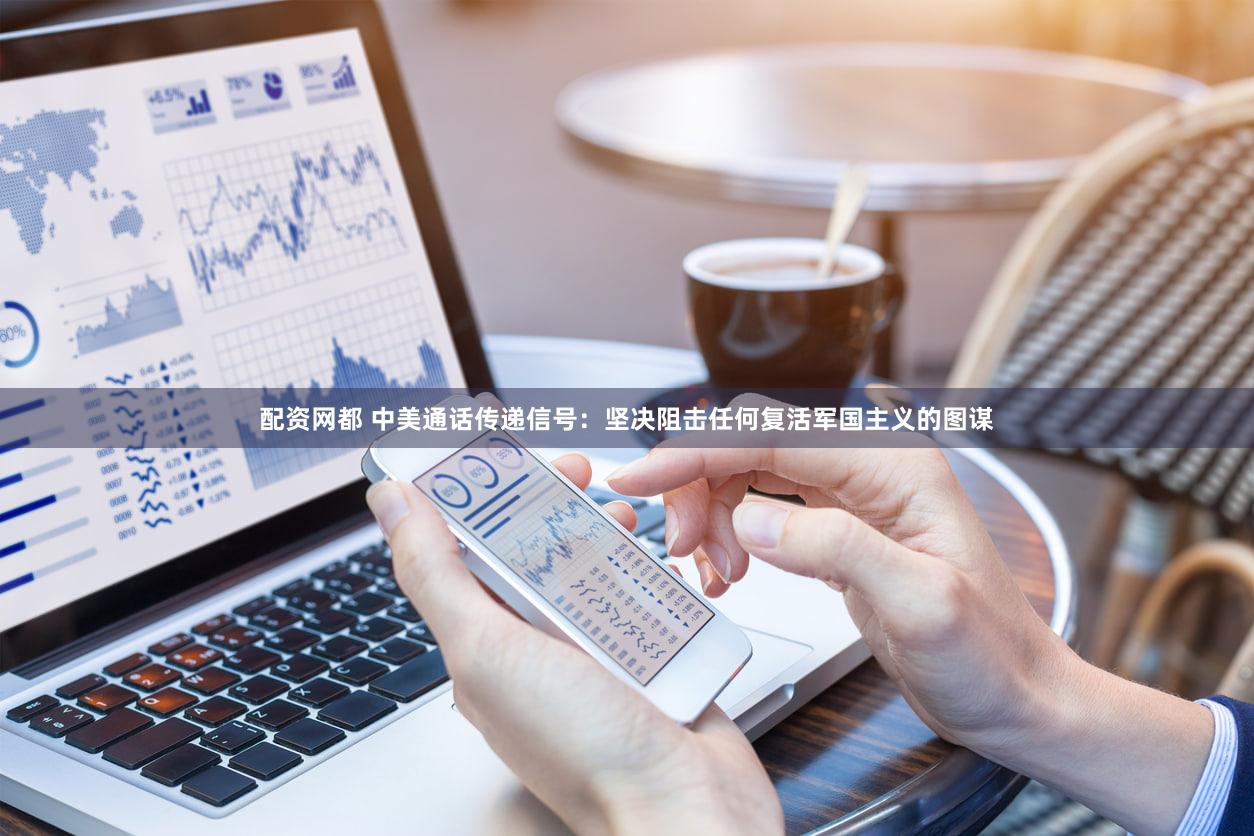 配资网都 中美通话传递信号：坚决阻击任何复活军国主义的图谋