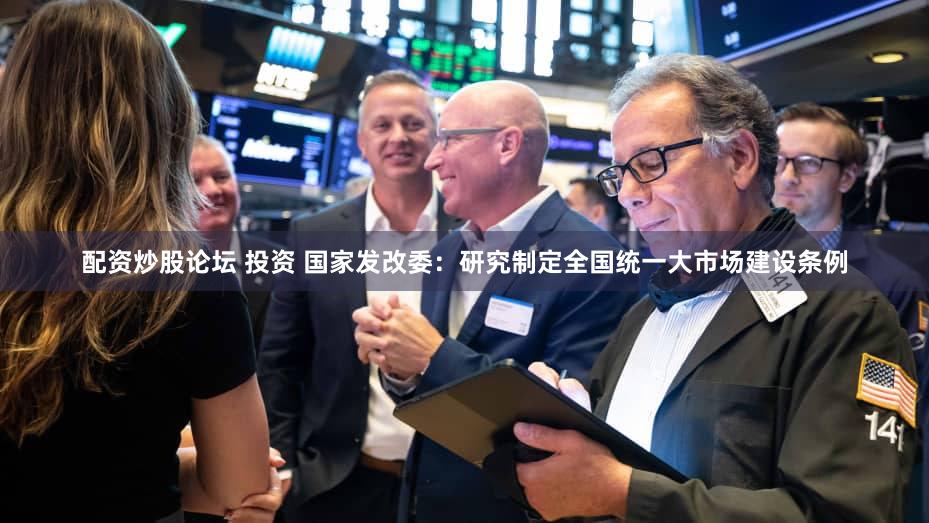 配资炒股论坛 投资 国家发改委：研究制定全国统一大市场建设条例