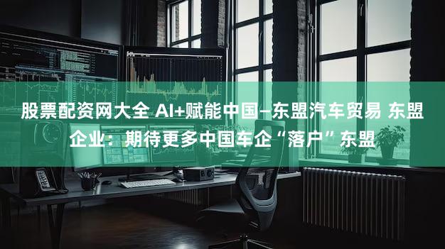 股票配资网大全 AI+赋能中国—东盟汽车贸易 东盟企业:期待更多中国车企“落户”东盟