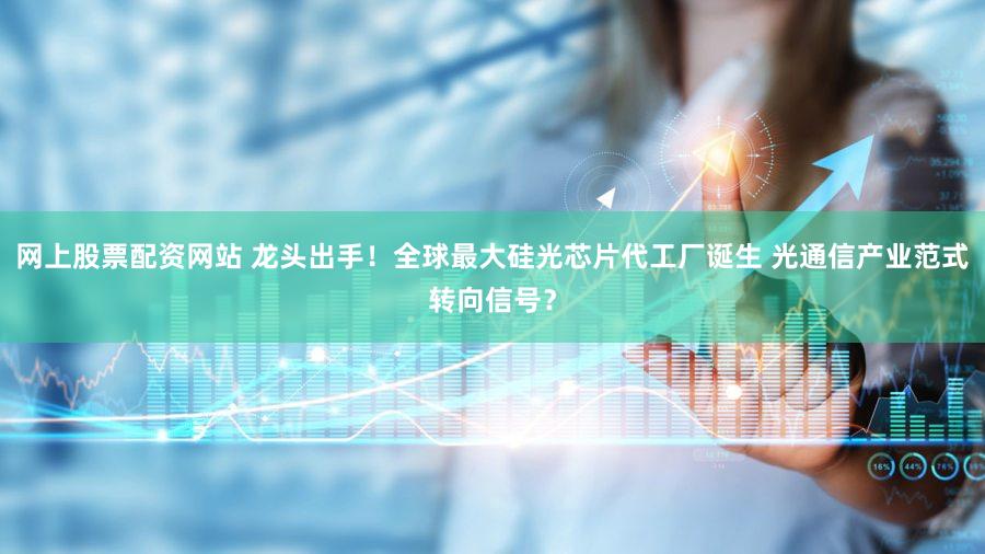 网上股票配资网站 龙头出手！全球最大硅光芯片代工厂诞生 光通信产业范式转向信号？