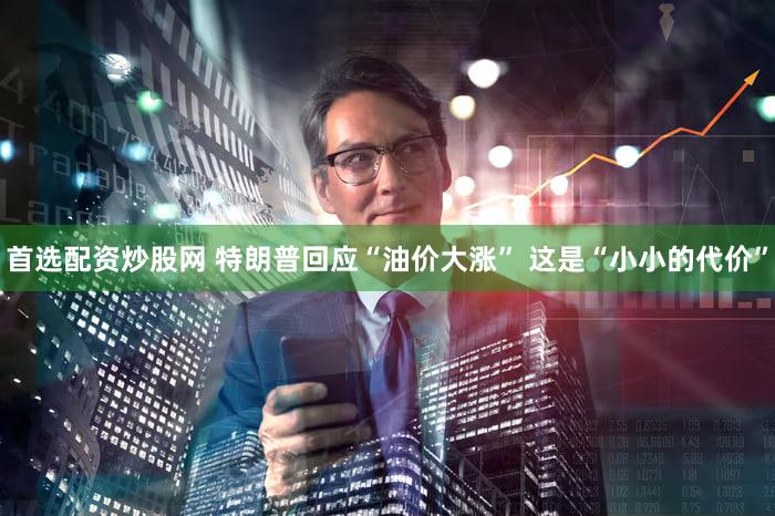 首选配资炒股网 特朗普回应“油价大涨” 这是“小小的代价”