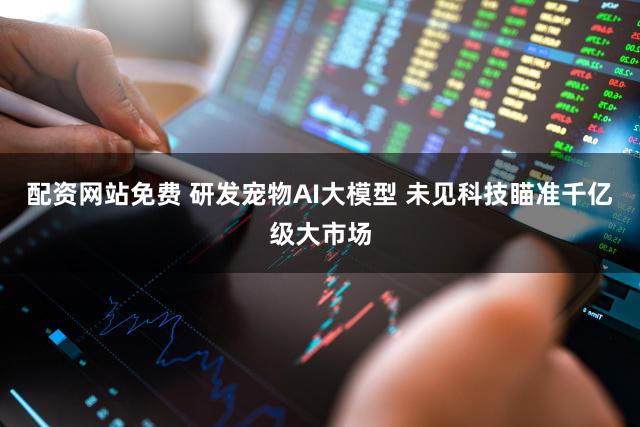 配资网站免费 研发宠物AI大模型 未见科技瞄准千亿级大市场