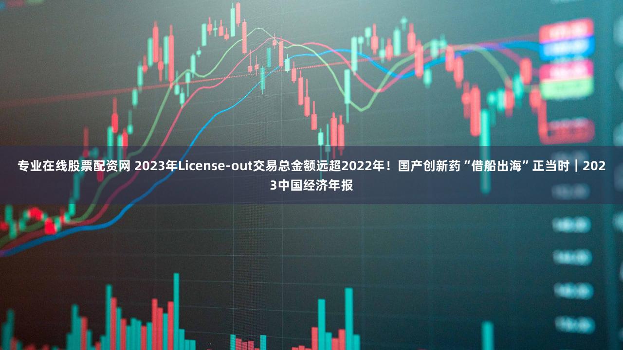 专业在线股票配资网 2023年License-out交易总金额远超2022年!国产创新药“借船出海”正当时|2023中国经济年报