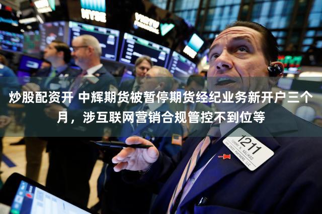 炒股配资开 中辉期货被暂停期货经纪业务新开户三个月,涉互联网营销合规管控不到位等