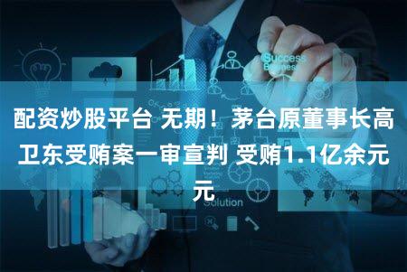 配资炒股平台 无期!茅台原董事长高卫东受贿案一审宣判 受贿1.1亿余元
