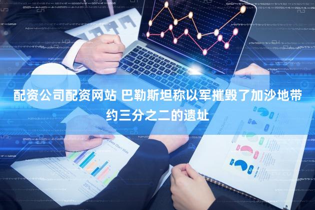 配资公司配资网站 巴勒斯坦称以军摧毁了加沙地带约三分之二的遗址