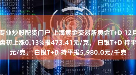 专业炒股配资门户 上海黄金交易所黄金T+D 12月19日（周二）早盘盘初上涨0.13%报473.41元/克， 白银T+D 持平报5,980.0元/千克