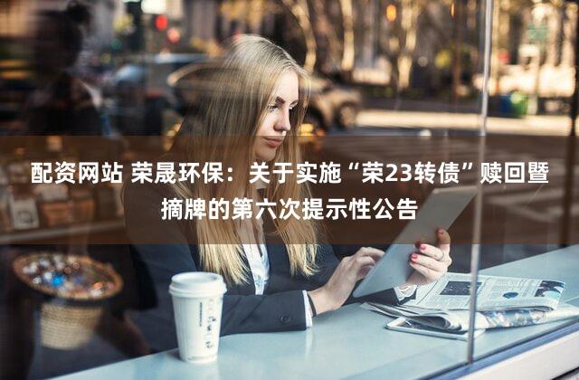 配资网站 荣晟环保:关于实施“荣23转债”赎回暨摘牌的第六次提示性公告