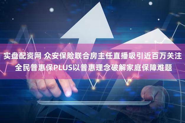 实盘配资网 众安保险联合房主任直播吸引近百万关注 全民普惠保PLUS以普惠理念破解家庭保障难题