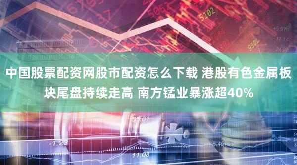 中国股票配资网股市配资怎么下载 港股有色金属板块尾盘持续走高 南方锰业暴涨超40%