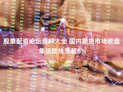 股票配资论坛资料大全 国内期货市场收盘 集运欧线涨超6%