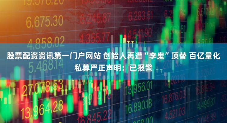 股票配资资讯第一门户网站 创始人再遭“李鬼”顶替 百亿量化私募严正声明：已报警
