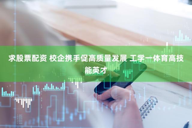 求股票配资 校企携手促高质量发展 工学一体育高技能英才