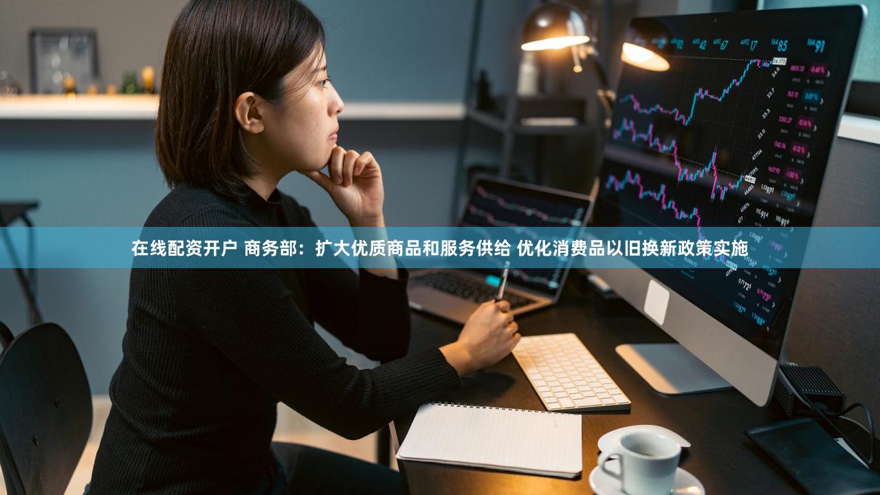 在线配资开户 商务部:扩大优质商品和服务供给 优化消费品以旧换新政策实施