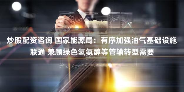 炒股配资咨询 国家能源局：有序加强油气基础设施联通 兼顾绿色氢氨醇等管输转型需要