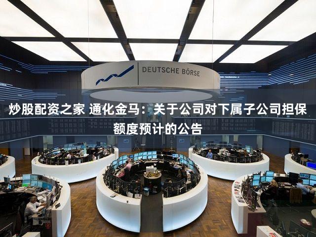 炒股配资之家 通化金马：关于公司对下属子公司担保额度预计的公告