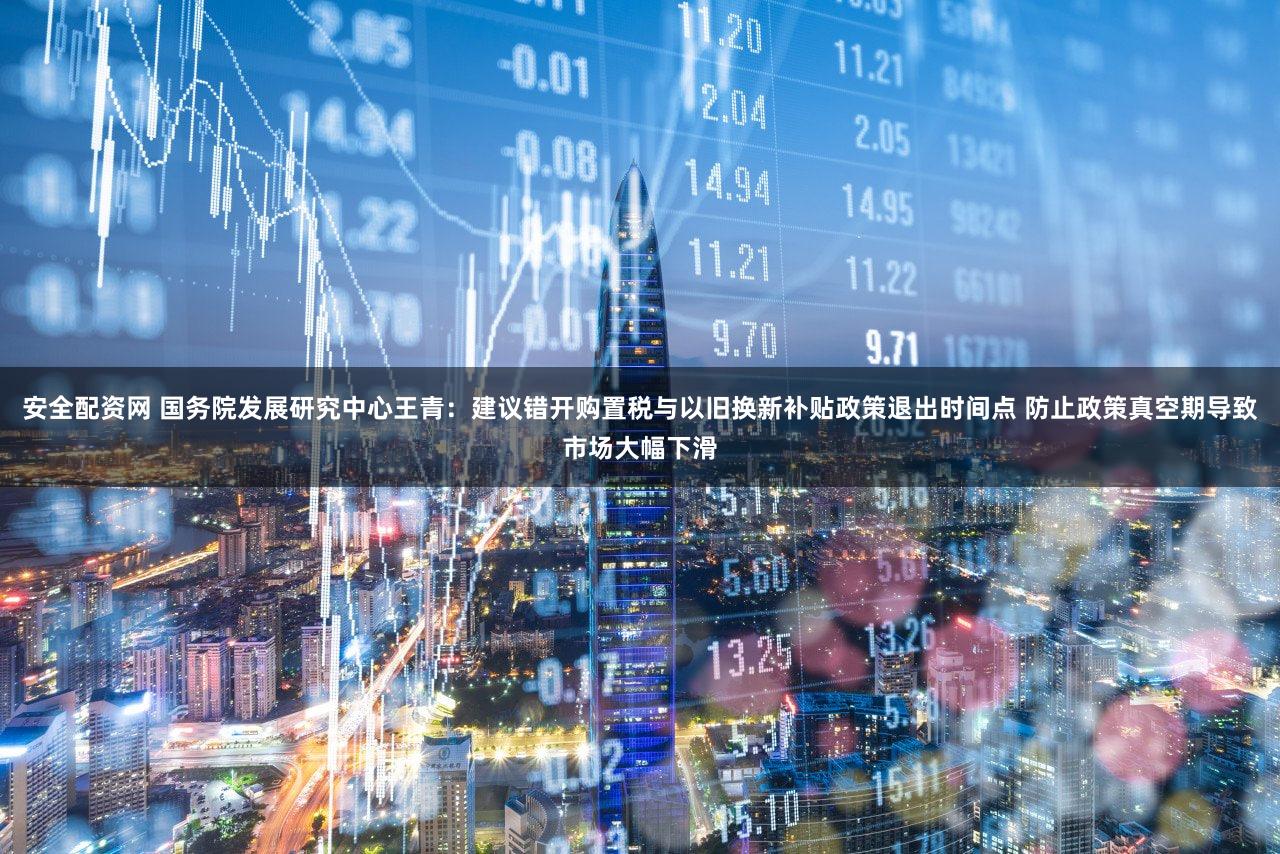 安全配资网 国务院发展研究中心王青:建议错开购置税与以旧换新补贴政策退出时间点 防止政策真空期导致市场大幅下滑