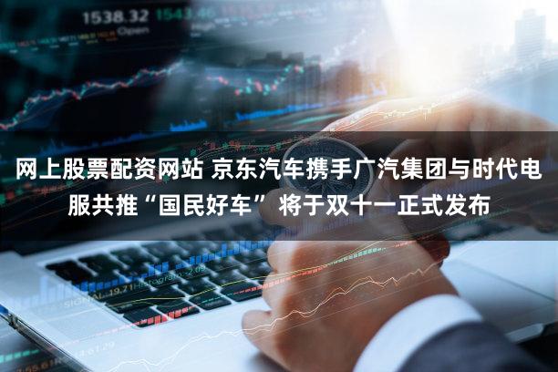 网上股票配资网站 京东汽车携手广汽集团与时代电服共推“国民好车” 将于双十一正式发布